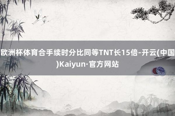 欧洲杯体育合手续时分比同等TNT长15倍-开云(中国)Kaiyun·官方网站