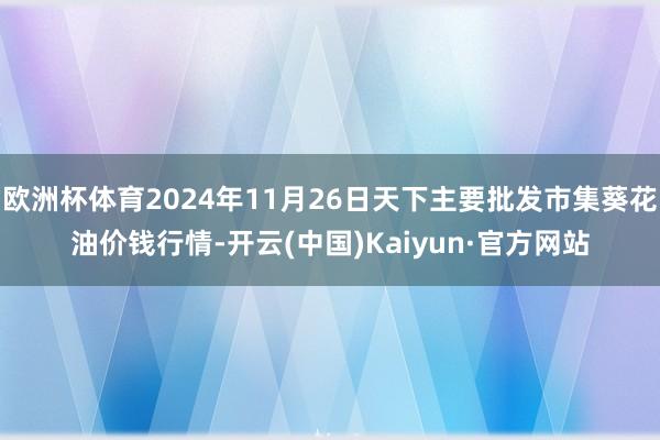 欧洲杯体育2024年11月26日天下主要批发市集葵花油价钱行情-开云(中国)Kaiyun·官方网站