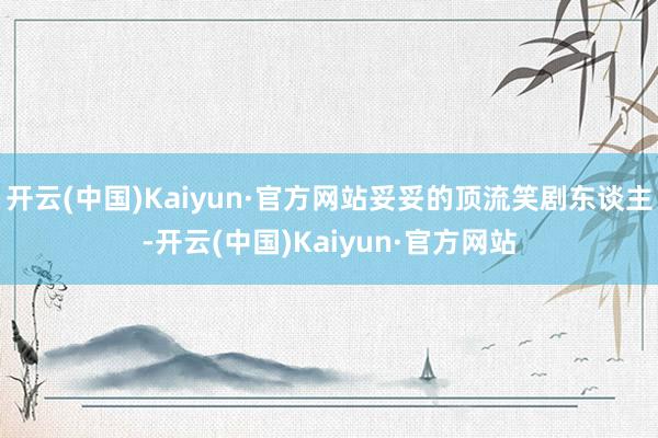 开云(中国)Kaiyun·官方网站妥妥的顶流笑剧东谈主-开云(中国)Kaiyun·官方网站