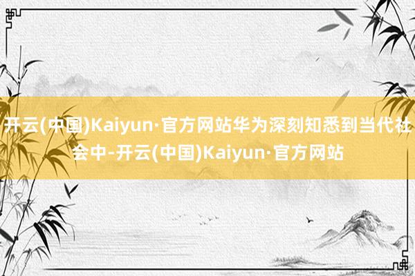 开云(中国)Kaiyun·官方网站华为深刻知悉到当代社会中-开云(中国)Kaiyun·官方网站