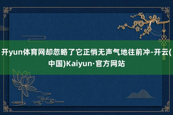 开yun体育网却忽略了它正悄无声气地往前冲-开云(中国)Kaiyun·官方网站