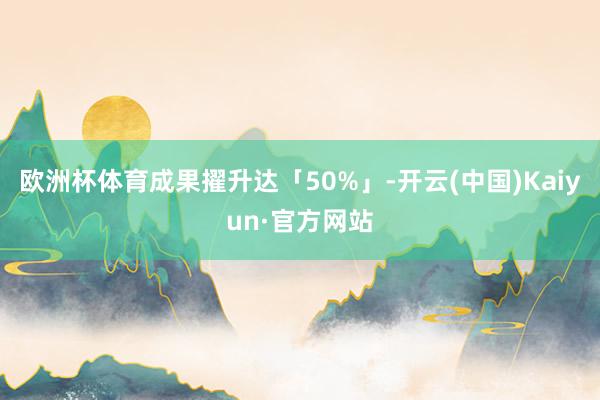 欧洲杯体育成果擢升达「50%」-开云(中国)Kaiyun·官方网站