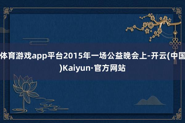 体育游戏app平台2015年一场公益晚会上-开云(中国)Kaiyun·官方网站