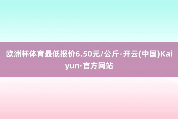 欧洲杯体育最低报价6.50元/公斤-开云(中国)Kaiyun·官方网站