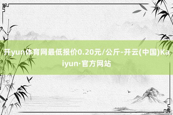 开yun体育网最低报价0.20元/公斤-开云(中国)Kaiyun·官方网站
