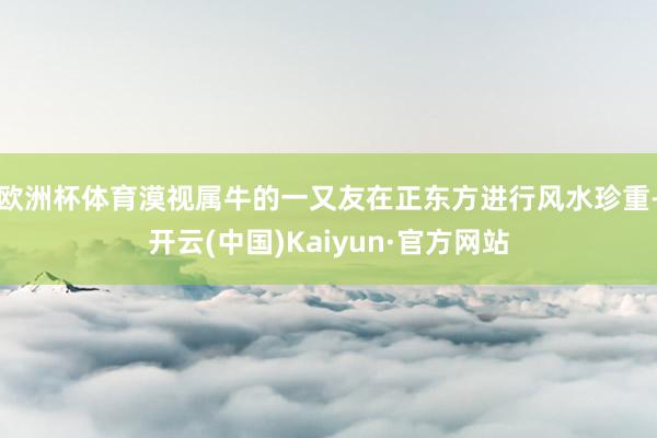 欧洲杯体育漠视属牛的一又友在正东方进行风水珍重-开云(中国)Kaiyun·官方网站