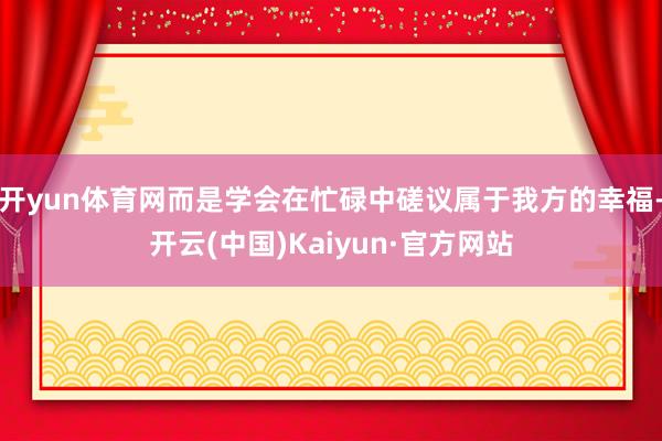 开yun体育网而是学会在忙碌中磋议属于我方的幸福-开云(中国)Kaiyun·官方网站