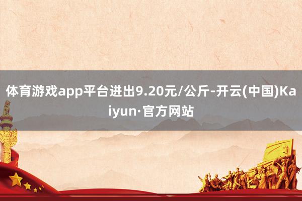 体育游戏app平台进出9.20元/公斤-开云(中国)Kaiyun·官方网站
