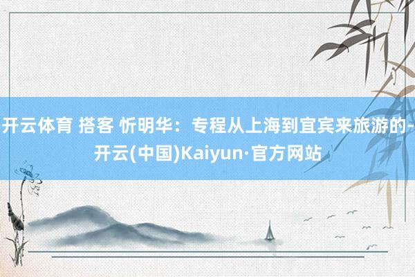 开云体育 搭客 忻明华：专程从上海到宜宾来旅游的-开云(中国)Kaiyun·官方网站