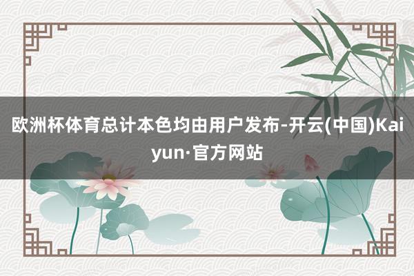 欧洲杯体育总计本色均由用户发布-开云(中国)Kaiyun·官