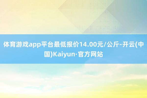 体育游戏app平台最低报价14.00元/公斤-开云(中国)Kaiyun·官方网站