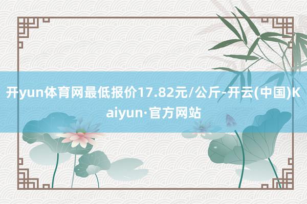 开yun体育网最低报价17.82元/公斤-开云(中国)Kaiyun·官方网站