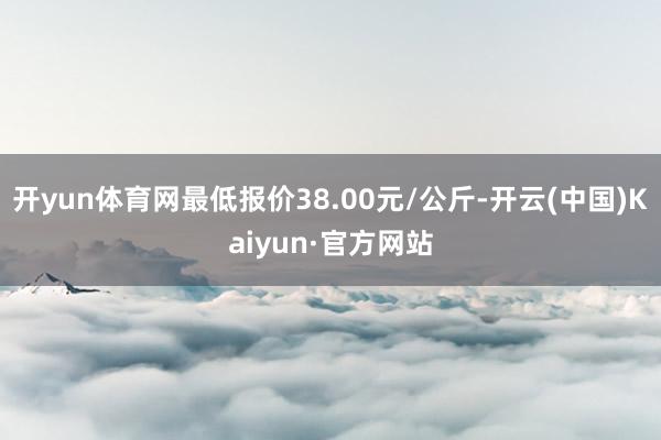 开yun体育网最低报价38.00元/公斤-开云(中国)Kaiyun·官方网站