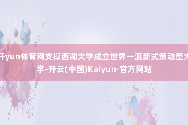 开yun体育网支撑西湖大学成立世界一流新式策动型大学-开云(中国)Kaiyun·官方网站