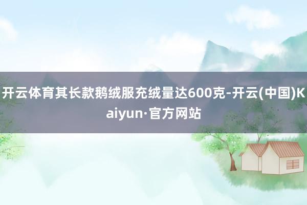 开云体育其长款鹅绒服充绒量达600克-开云(中国)Kaiyun·官方网站