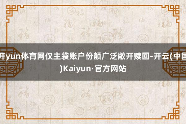 开yun体育网仅主袋账户份额广泛敞开赎回-开云(中国)Kaiyun·官方网站