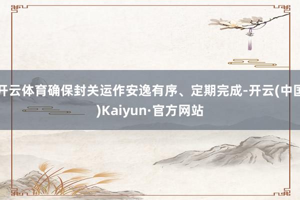 开云体育确保封关运作安逸有序、定期完成-开云(中国)Kaiyun·官方网站