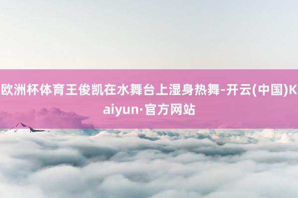 欧洲杯体育王俊凯在水舞台上湿身热舞-开云(中国)Kaiyun·官方网站