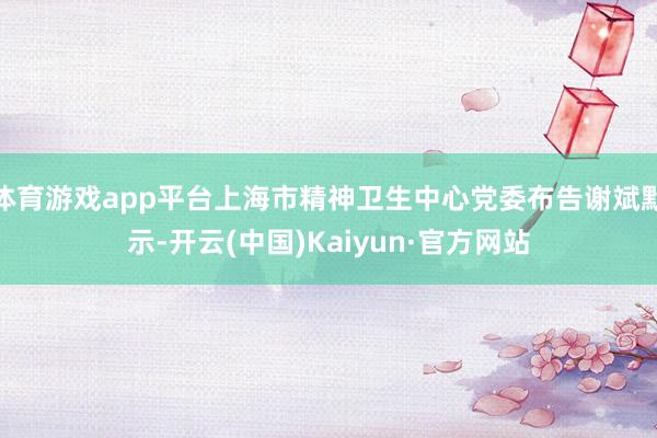 体育游戏app平台上海市精神卫生中心党委布告谢斌默示-开云(中国)Kaiyun·官方网站