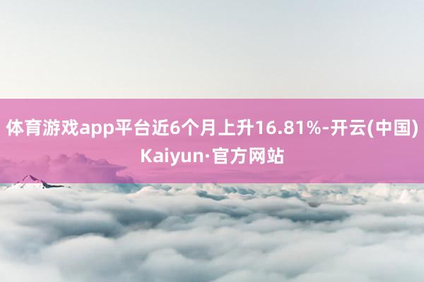体育游戏app平台近6个月上升16.81%-开云(中国)Kaiyun·官方网站