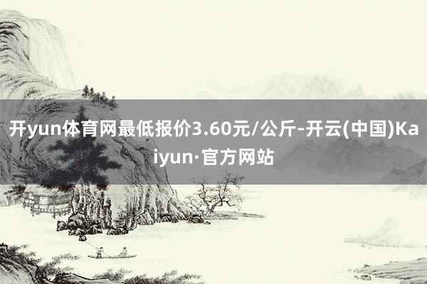 开yun体育网最低报价3.60元/公斤-开云(中国)Kaiyun·官方网站
