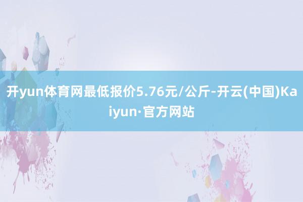 开yun体育网最低报价5.76元/公斤-开云(中国)Kaiyun·官方网站