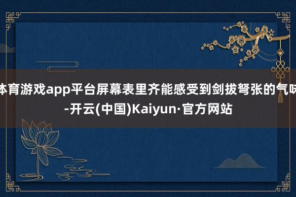 体育游戏app平台屏幕表里齐能感受到剑拔弩张的气味-开云(中国)Kaiyun·官方网站