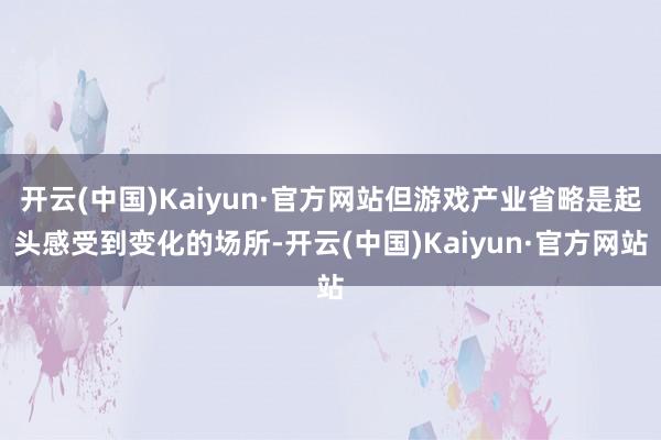 开云(中国)Kaiyun·官方网站但游戏产业省略是起头感受到变化的场所-开云(中国)Kaiyun·官方网站