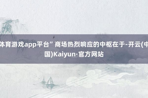 体育游戏app平台”商场热烈响应的中枢在于-开云(中国)Kaiyun·官方网站