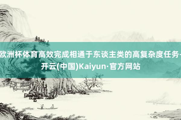 欧洲杯体育高效完成相通于东谈主类的高复杂度任务-开云(中国)Kaiyun·官方网站