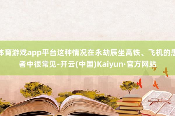 体育游戏app平台这种情况在永劫辰坐高铁、飞机的患者中很常见-开云(中国)Kaiyun·官方网站