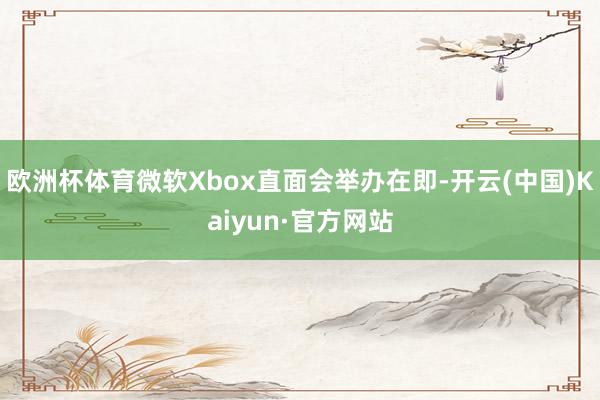 欧洲杯体育微软Xbox直面会举办在即-开云(中国)Kaiyun·官方网站