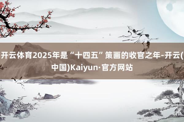开云体育2025年是“十四五”策画的收官之年-开云(中国)Kaiyun·官方网站