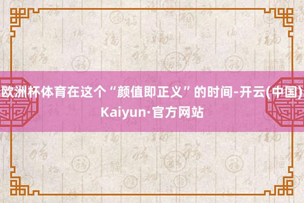 欧洲杯体育在这个“颜值即正义”的时间-开云(中国)Kaiyun·官方网站
