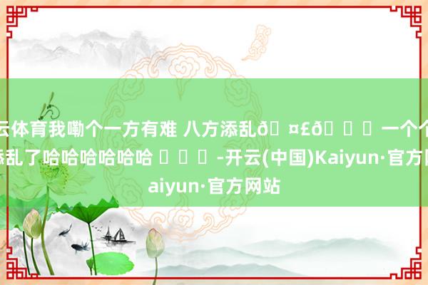开云体育我嘞个一方有难 八方添乱🤣👌一个个的净添乱了哈哈哈哈哈哈 ​​​-开云(中国)Kaiyun·官方网站