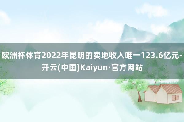 欧洲杯体育2022年昆明的卖地收入唯一123.6亿元-开云(中国)Kaiyun·官方网站
