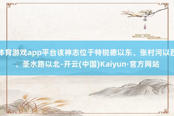 体育游戏app平台该神志位于特锐德以东、张村河以西、圣水路以北-开云(中国)Kaiyun·官方网站