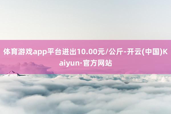 体育游戏app平台进出10.00元/公斤-开云(中国)Kaiyun·官方网站