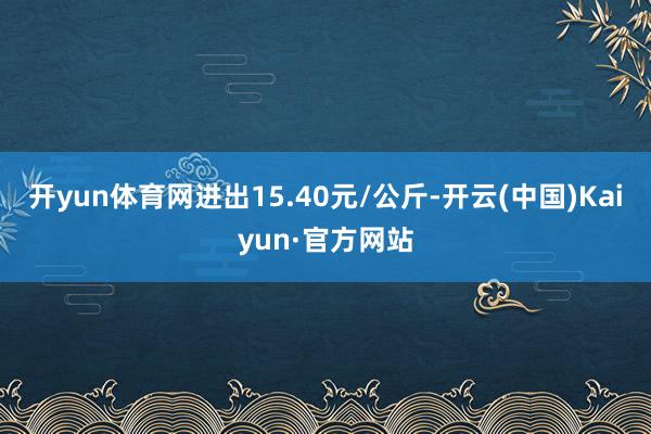 开yun体育网进出15.40元/公斤-开云(中国)Kaiyun·官方网站