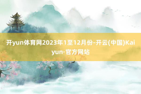 开yun体育网　　2023年1至12月份-开云(中国)Kaiyun·官方网站