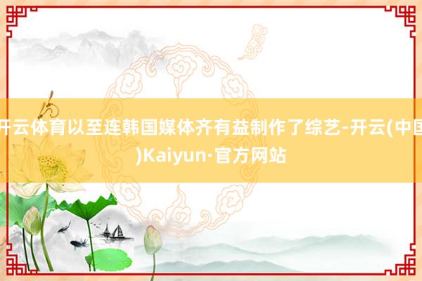开云体育以至连韩国媒体齐有益制作了综艺-开云(中国)Kaiyun·官方网站