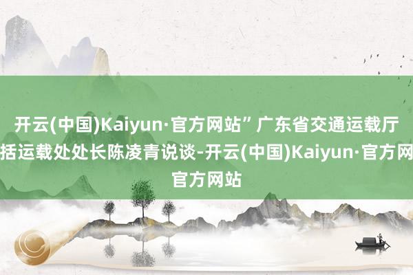 开云(中国)Kaiyun·官方网站”广东省交通运载厅概括运载处处长陈凌青说谈-开云(中国)Kaiyun·官方网站