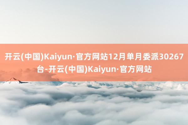开云(中国)Kaiyun·官方网站12月单月委派30267台-开云(中国)Kaiyun·官方网站