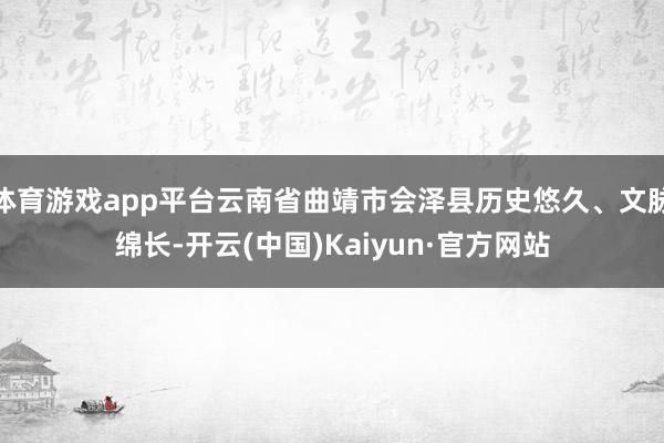 体育游戏app平台云南省曲靖市会泽县历史悠久、文脉绵长-开云(中国)Kaiyun·官方网站