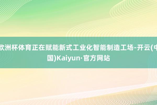 欧洲杯体育正在赋能新式工业化智能制造工场-开云(中国)Kaiyun·官方网站