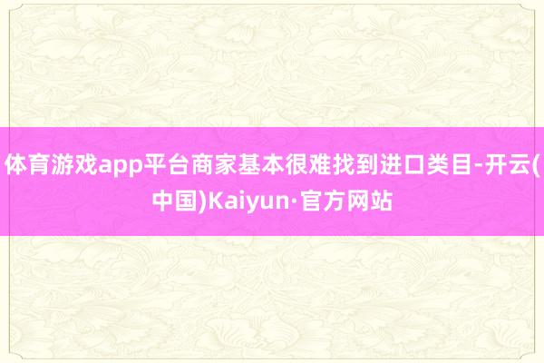 体育游戏app平台商家基本很难找到进口类目-开云(中国)Kaiyun·官方网站