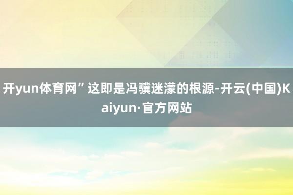 开yun体育网”这即是冯骥迷濛的根源-开云(中国)Kaiyun·官方网站